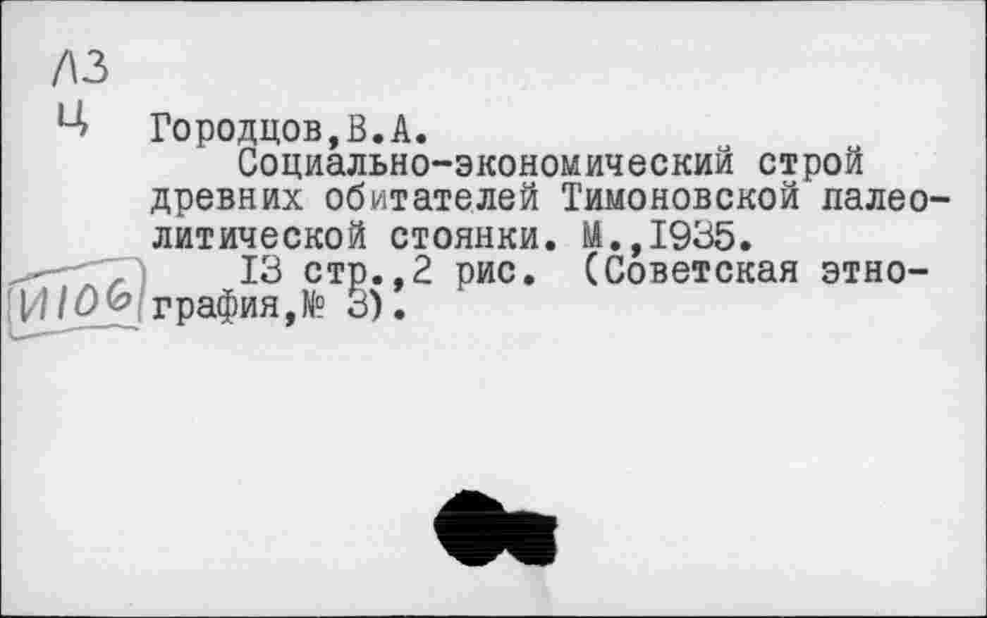 ﻿лз
Городцов,В.А.
Социально-экономический строй древних обитателей Тимоновской палео литической стоянки. М.,1935.
13 стр..2 рис. (Советская этно-/ûû Графия,№ 3).